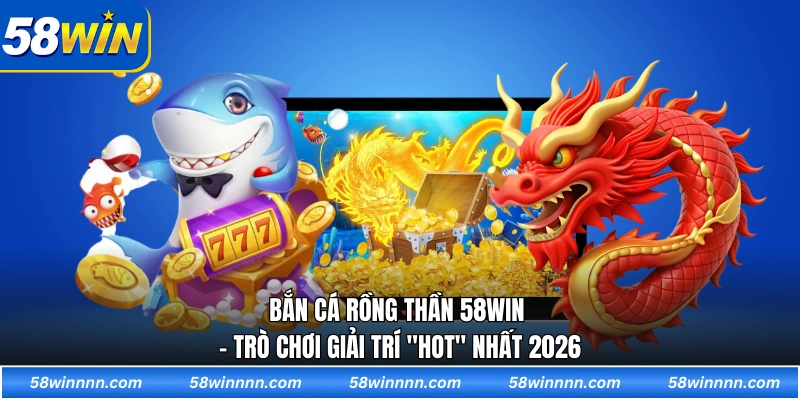 Bắn cá rồng thần 58WIN - Trò chơi giải trí "hot" nhất 2026